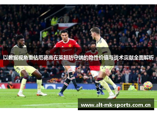 以数据视角重估厄德高在英超防守端的隐性价值与战术贡献全面解析